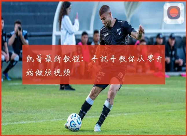 凯哥最新教程:手把手教你从零开始做短视频