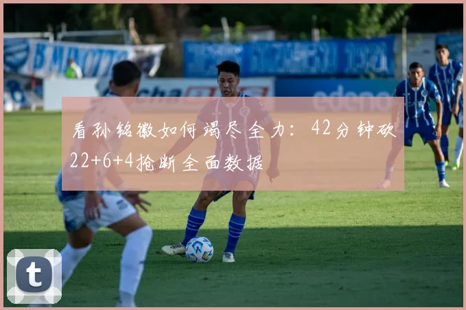 看孙铭徽如何竭尽全力:42分钟砍22+6+4抢断全面数据