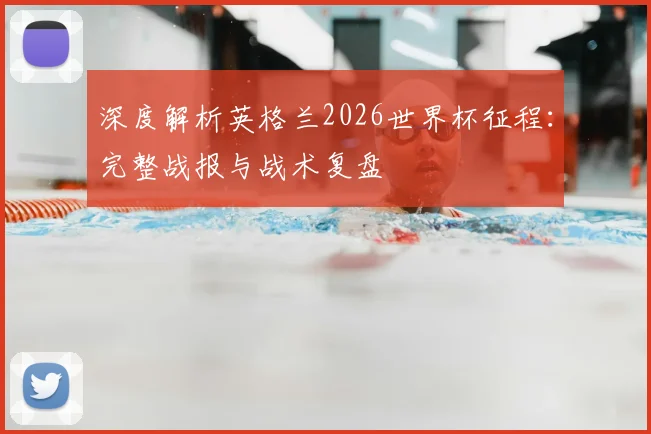 深度解析英格兰2026世界杯征程：完整战报与战术复盘