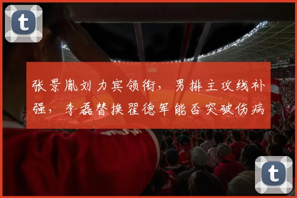 张景胤刘力宾领衔,男排主攻线补强,李磊替换翟德军能否突破伤病阻碍?