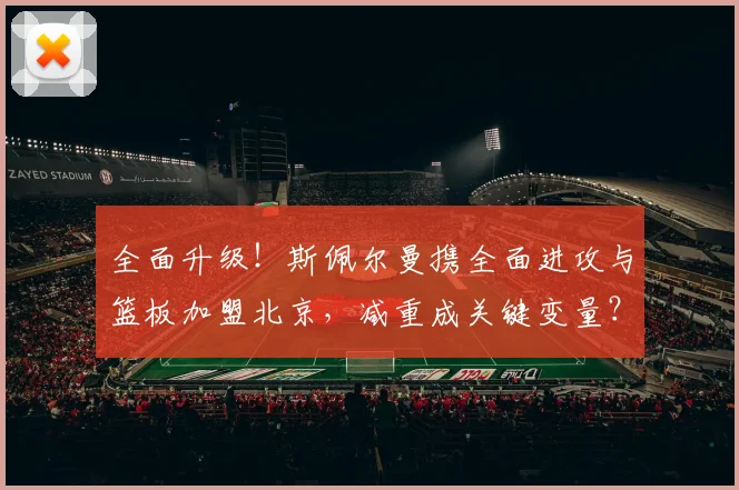 全面升级!斯佩尔曼携全面进攻与篮板加盟北京,减重成关键变量?