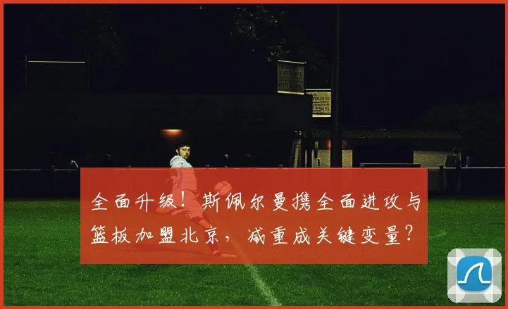 全面升级!斯佩尔曼携全面进攻与篮板加盟北京,减重成关键变量?