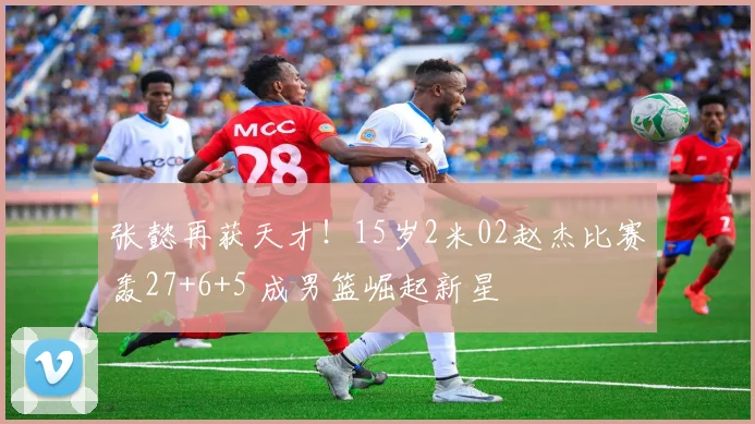 张懿再获天才!15岁2米02赵杰比赛轰27+6+5 成男篮崛起新星