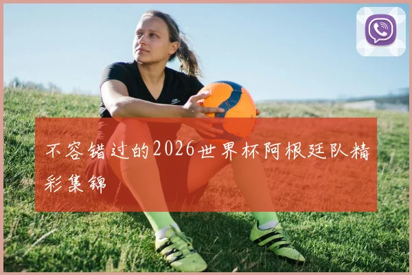 不容错过的2026世界杯阿根廷队精彩集锦